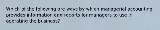 Which of the following are ways by which managerial accounting provides information and reports for managers to use in operating the business?