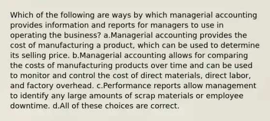 Which of the following are ways by which managerial accounting provides information and reports for managers to use in operating the business? a.Managerial accounting provides the cost of manufacturing a product, which can be used to determine its selling price. b.Managerial accounting allows for comparing the costs of manufacturing products over time and can be used to monitor and control the cost of direct materials, direct labor, and factory overhead. c.Performance reports allow management to identify any large amounts of scrap materials or employee downtime. d.All of these choices are correct.