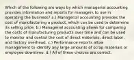 Which of the following are ways by which managerial accounting provides information and reports for managers to use in operating the business? a.) Managerial accounting provides the cost of manufacturing a product, which can be used to determine its selling price. b.) Managerial accounting allows for comparing the costs of manufacturing products over time and can be used to monitor and control the cost of direct materials, direct labor, and factory overhead. c.) Performance reports allow management to identify any large amounts of scrap materials or employee downtime. d.) All of these choices are correct.