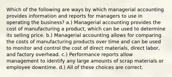 Which of the following are ways by which managerial accounting provides information and reports for managers to use in operating the business? a.) Managerial accounting provides the cost of manufacturing a product, which can be used to determine its selling price. b.) Managerial accounting allows for comparing the costs of manufacturing products over time and can be used to monitor and control the cost of direct materials, direct labor, and factory overhead. c.) Performance reports allow management to identify any large amounts of scrap materials or employee downtime. d.) All of these choices are correct.