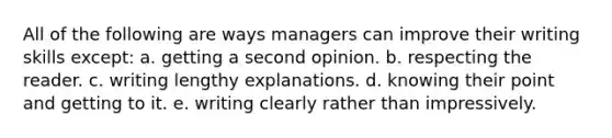 All of the following are ways managers can improve their writing skills except: a. getting a second opinion. b. respecting the reader. c. writing lengthy explanations. d. knowing their point and getting to it. e. writing clearly rather than impressively.