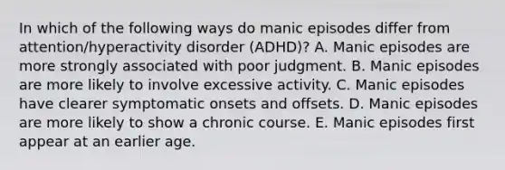 In which of the following ways do manic episodes differ from attention/hyperactivity disorder (ADHD)? A. Manic episodes are more strongly associated with poor judgment. B. Manic episodes are more likely to involve excessive activity. C. Manic episodes have clearer symptomatic onsets and offsets. D. Manic episodes are more likely to show a chronic course. E. Manic episodes first appear at an earlier age.