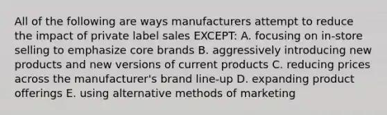 All of the following are ways manufacturers attempt to reduce the impact of private label sales​ EXCEPT: A. focusing on​ in-store selling to emphasize core brands B. aggressively introducing new products and new versions of current products C. reducing prices across the​ manufacturer's brand​ line-up D. expanding product offerings E. using alternative methods of marketing