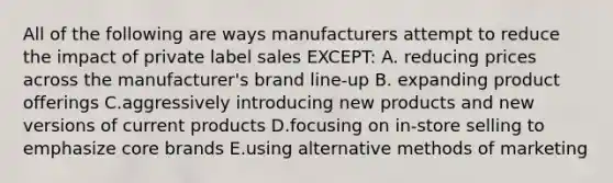 All of the following are ways manufacturers attempt to reduce the impact of private label sales​ EXCEPT: A. reducing prices across the​ manufacturer's brand​ line-up B. expanding product offerings C.aggressively introducing new products and new versions of current products D.focusing on​ in-store selling to emphasize core brands E.using alternative methods of marketing