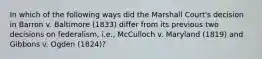 In which of the following ways did the Marshall Court's decision in Barron v. Baltimore (1833) differ from its previous two decisions on federalism, i.e., McCulloch v. Maryland (1819) and Gibbons v. Ogden (1824)?