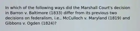 In which of the following ways did the Marshall Court's decision in Barron v. Baltimore (1833) differ from its previous two decisions on federalism, i.e., McCulloch v. Maryland (1819) and Gibbons v. Ogden (1824)?