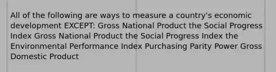 All of the following are ways to measure a country's economic development EXCEPT: Gross National Product the Social Progress Index Gross National Product the Social Progress Index the Environmental Performance Index Purchasing Parity Power Gross Domestic Product