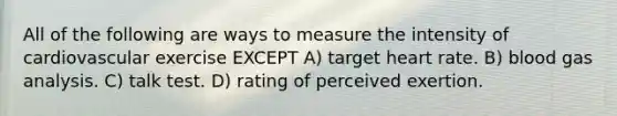 All of the following are ways to measure the intensity of cardiovascular exercise EXCEPT A) target heart rate. B) blood gas analysis. C) talk test. D) rating of perceived exertion.