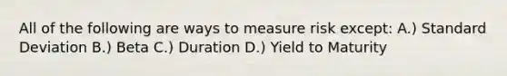 All of the following are ways to measure risk except: A.) Standard Deviation B.) Beta C.) Duration D.) Yield to Maturity