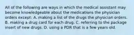 All of the following are ways in which the medical assistant may become knowledgeable about the medications the physician orders except: A. making a list of the drugs the physician orders. B. making a drug card for each drug. C. referring to the package insert of new drugs. D. using a PDR that is a few years old.