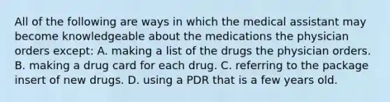 All of the following are ways in which the medical assistant may become knowledgeable about the medications the physician orders except: A. making a list of the drugs the physician orders. B. making a drug card for each drug. C. referring to the package insert of new drugs. D. using a PDR that is a few years old.