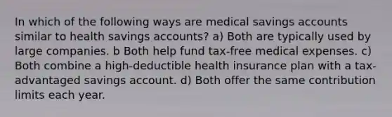 In which of the following ways are medical savings accounts similar to health savings accounts? a) Both are typically used by large companies. b Both help fund tax-free medical expenses. c) Both combine a high-deductible health insurance plan with a tax-advantaged savings account. d) Both offer the same contribution limits each year.