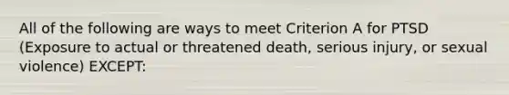 All of the following are ways to meet Criterion A for PTSD (Exposure to actual or threatened death, serious injury, or sexual violence) EXCEPT: