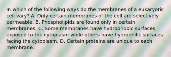 In which of the following ways do the membranes of a eukaryotic cell vary? A. Only certain membranes of the cell are selectively permeable. B. Phospholipids are found only in certain membranes. C. Some membranes have hydrophobic surfaces exposed to the cytoplasm while others have hydrophilic surfaces facing the cytoplasm. D. Certain proteins are unique to each membrane.