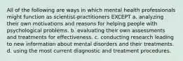 All of the following are ways in which mental health professionals might function as scientist-practitioners EXCEPT a. analyzing their own motivations and reasons for helping people with psychological problems. b. evaluating their own assessments and treatments for effectiveness. c. conducting research leading to new information about mental disorders and their treatments. d. using the most current diagnostic and treatment procedures.