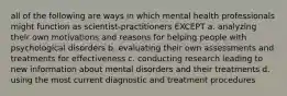 all of the following are ways in which mental health professionals might function as scientist-practitioners EXCEPT a. analyzing their own motivations and reasons for helping people with psychological disorders b. evaluating their own assessments and treatments for effectiveness c. conducting research leading to new information about mental disorders and their treatments d. using the most current diagnostic and treatment procedures