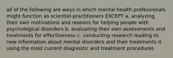 all of the following are ways in which mental health professionals might function as scientist-practitioners EXCEPT a. analyzing their own motivations and reasons for helping people with psychological disorders b. evaluating their own assessments and treatments for effectiveness c. conducting research leading to new information about mental disorders and their treatments d. using the most current diagnostic and treatment procedures