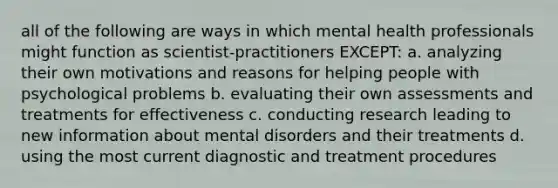 all of the following are ways in which mental health professionals might function as scientist-practitioners EXCEPT: a. analyzing their own motivations and reasons for helping people with psychological problems b. evaluating their own assessments and treatments for effectiveness c. conducting research leading to new information about mental disorders and their treatments d. using the most current diagnostic and treatment procedures