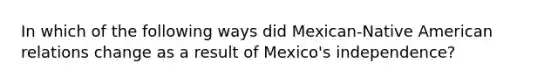 In which of the following ways did Mexican-Native American relations change as a result of Mexico's independence?