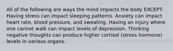 All of the following are ways the mind impacts the body EXCEPT: Having stress can impact sleeping patterns. Anxiety can impact heart rate, blood pressure, and sweating. Having an injury where one cannot walk can impact levels of depression. Thinking negative thoughts can produce higher cortisol (stress hormone) levels in various organs.