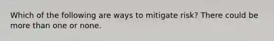 Which of the following are ways to mitigate risk? There could be more than one or none.