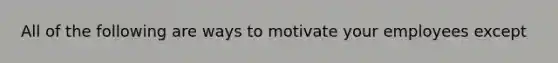 All of the following are ways to motivate your employees except