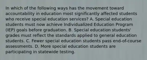 In which of the following ways has the movement toward accountability in education most significantly affected students who receive special education services? A. Special education students must now achieve Individualized Education Program (IEP) goals before graduation. B. Special education students' grades must reflect the standards applied to general education students. C. Fewer special education students pass end-of-course assessments. D. More special education students are participating in statewide testing.