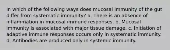 In which of the following ways does mucosal immunity of the gut differ from systematic immunity? a. There is an absence of inflammation in mucosal immune responses. b. Mucosal immunity is associated with major tissue damage. c. Initiation of adaptive immune responses occurs only in systematic immunity. d. Antibodies are produced only in systemic immunity.