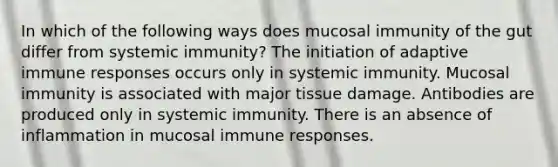 In which of the following ways does mucosal immunity of the gut differ from systemic immunity? The initiation of adaptive immune responses occurs only in systemic immunity. Mucosal immunity is associated with major tissue damage. Antibodies are produced only in systemic immunity. There is an absence of inflammation in mucosal immune responses.