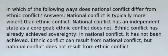 In which of the following ways does national conflict differ from ethnic conflict? Answers: National conflict is typically more violent than ethnic conflict. National conflict has an independent state as a core goal; ethnic conflict does not. Ethnic conflict has already achieved sovereignty; in national conflict, it has not been achieved. Ethnic conflict can result from national conflict, but national conflict does not result from ethnic conflict.