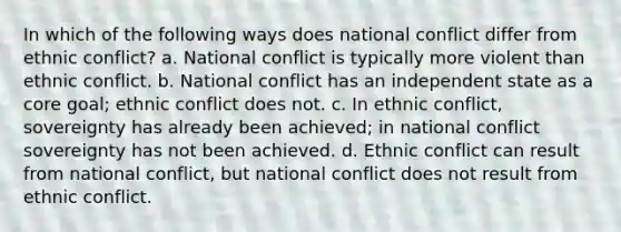 In which of the following ways does national conflict differ from ethnic conflict? a. National conflict is typically more violent than ethnic conflict. b. National conflict has an independent state as a core goal; ethnic conflict does not. c. In ethnic conflict, sovereignty has already been achieved; in national conflict sovereignty has not been achieved. d. Ethnic conflict can result from national conflict, but national conflict does not result from ethnic conflict.