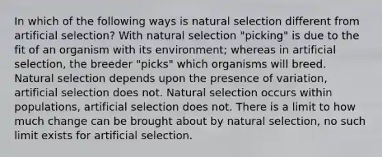 In which of the following ways is natural selection different from artificial selection? With natural selection "picking" is due to the fit of an organism with its environment; whereas in artificial selection, the breeder "picks" which organisms will breed. Natural selection depends upon the presence of variation, artificial selection does not. Natural selection occurs within populations, artificial selection does not. There is a limit to how much change can be brought about by natural selection, no such limit exists for artificial selection.