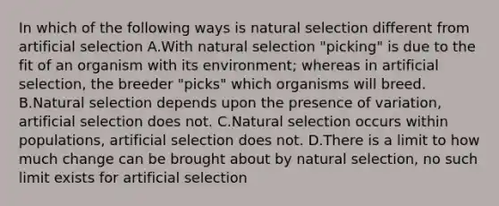 In which of the following ways is natural selection different from artificial selection A.With natural selection "picking" is due to the fit of an organism with its environment; whereas in artificial selection, the breeder "picks" which organisms will breed. B.Natural selection depends upon the presence of variation, artificial selection does not. C.Natural selection occurs within populations, artificial selection does not. D.There is a limit to how much change can be brought about by natural selection, no such limit exists for artificial selection