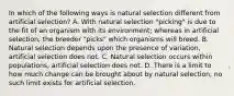 In which of the following ways is natural selection different from artificial selection? A. With natural selection "picking" is due to the fit of an organism with its environment; whereas in artificial selection, the breeder "picks" which organisms will breed. B. Natural selection depends upon the presence of variation, artificial selection does not. C. Natural selection occurs within populations, artificial selection does not. D. There is a limit to how much change can be brought about by natural selection, no such limit exists for artificial selection.