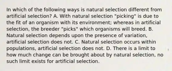 In which of the following ways is natural selection different from artificial selection? A. With natural selection "picking" is due to the fit of an organism with its environment; whereas in artificial selection, the breeder "picks" which organisms will breed. B. Natural selection depends upon the presence of variation, artificial selection does not. C. Natural selection occurs within populations, artificial selection does not. D. There is a limit to how much change can be brought about by natural selection, no such limit exists for artificial selection.