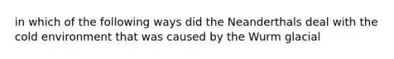 in which of the following ways did the Neanderthals deal with the cold environment that was caused by the Wurm glacial