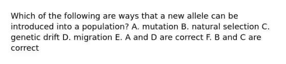 Which of the following are ways that a new allele can be introduced into a population? A. mutation B. natural selection C. genetic drift D. migration E. A and D are correct F. B and C are correct