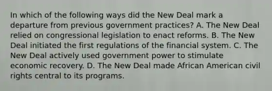 In which of the following ways did the New Deal mark a departure from previous government practices? A. The New Deal relied on congressional legislation to enact reforms. B. The New Deal initiated the first regulations of the financial system. C. The New Deal actively used government power to stimulate economic recovery. D. The New Deal made African American civil rights central to its programs.