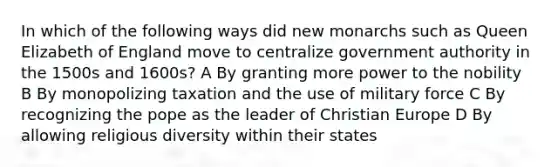 In which of the following ways did new monarchs such as Queen Elizabeth of England move to centralize government authority in the 1500s and 1600s? A By granting more power to the nobility B By monopolizing taxation and the use of military force C By recognizing the pope as the leader of Christian Europe D By allowing religious diversity within their states