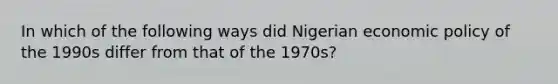 In which of the following ways did Nigerian economic policy of the 1990s differ from that of the 1970s?