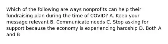 Which of the following are ways nonprofits can help their fundraising plan during the time of COVID? A. Keep your message relevant B. Communicate needs C. Stop asking for support because the economy is experiencing hardship D. Both A and B