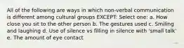 All of the following are ways in which non-verbal communication is different among cultural groups EXCEPT: Select one: a. How close you sit to the other person b. The gestures used c. Smiling and laughing d. Use of silence vs filling in silence with 'small talk' e. The amount of eye contact