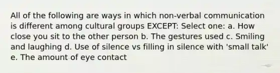 All of the following are ways in which non-verbal communication is different among cultural groups EXCEPT: Select one: a. How close you sit to the other person b. The gestures used c. Smiling and laughing d. Use of silence vs filling in silence with 'small talk' e. The amount of eye contact