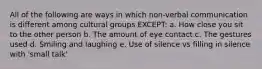 All of the following are ways in which non-verbal communication is different among cultural groups EXCEPT: a. How close you sit to the other person b. The amount of eye contact c. The gestures used d. Smiling and laughing e. Use of silence vs filling in silence with 'small talk'