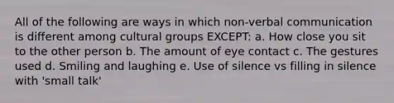 All of the following are ways in which non-verbal communication is different among cultural groups EXCEPT: a. How close you sit to the other person b. The amount of eye contact c. The gestures used d. Smiling and laughing e. Use of silence vs filling in silence with 'small talk'