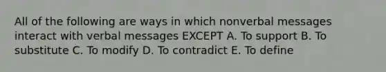 All of the following are ways in which nonverbal messages interact with verbal messages EXCEPT A. To support B. To substitute C. To modify D. To contradict E. To define