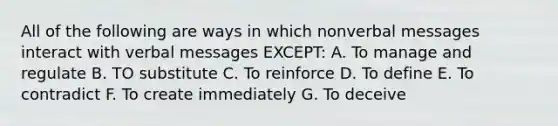 All of the following are ways in which nonverbal messages interact with verbal messages EXCEPT: A. To manage and regulate B. TO substitute C. To reinforce D. To define E. To contradict F. To create immediately G. To deceive