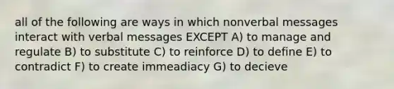 all of the following are ways in which nonverbal messages interact with verbal messages EXCEPT A) to manage and regulate B) to substitute C) to reinforce D) to define E) to contradict F) to create immeadiacy G) to decieve