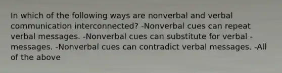 In which of the following ways are nonverbal and verbal communication interconnected? -Nonverbal cues can repeat verbal messages. -Nonverbal cues can substitute for verbal -messages. -Nonverbal cues can contradict verbal messages. -All of the above