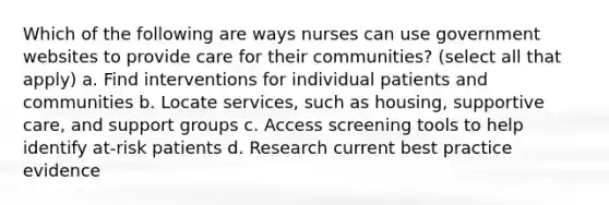 Which of the following are ways nurses can use government websites to provide care for their communities? (select all that apply) a. Find interventions for individual patients and communities b. Locate services, such as housing, supportive care, and support groups c. Access screening tools to help identify at-risk patients d. Research current best practice evidence